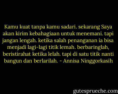 Kamu kuat tanpa kamu sadari. sekarang Saya akan kirim kebahagiaan untuk menemani. tapi jangan lengah. ketika salah penanganan ia bisa menjadi lagi-lagi titik lemah. berbaringlah, beristirahat ketika lelah. tapi di satu titik nanti bangun dan berlarilah. - Annisa Ninggorkasih