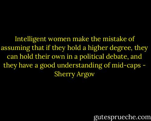 Intelligent women make the<br />mistake of assuming that if they hold a higher degree, they can hold<br />their own in a political debate, and they have a good understanding<br />of mid-caps - Sherry Argov