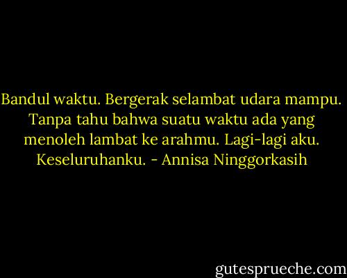 Bandul waktu. Bergerak selambat udara mampu. Tanpa tahu bahwa suatu waktu ada yang menoleh lambat ke arahmu. Lagi-lagi aku. Keseluruhanku. - Annisa Ninggorkasih