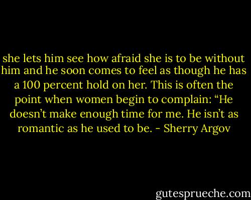 she lets him see how<br />afraid she is to be without him and he soon comes to feel as though<br />he has a 100 percent hold on her. This is often the point when<br />women begin to complain: “He doesn’t make enough time for me.<br />He isn’t as romantic as he used to be. - Sherry Argov