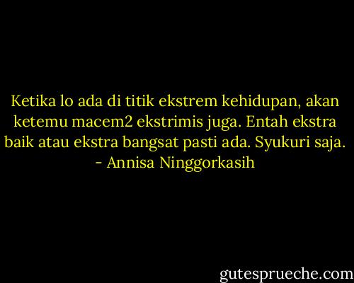Ketika lo ada di titik ekstrem kehidupan, akan ketemu macem2 ekstrimis juga. Entah ekstra baik atau ekstra bangsat pasti ada. Syukuri saja. - Annisa Ninggorkasih