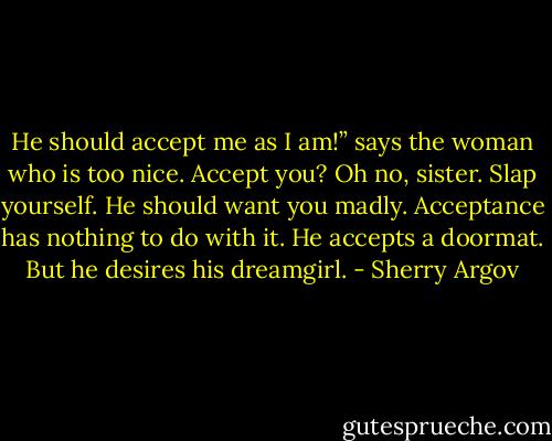 He should accept me as I am!” says the woman who is too nice.<br />Accept you? Oh no, sister. Slap yourself. He should want you<br />madly. Acceptance has nothing to do with it. He accepts a<br />doormat. But he desires his dreamgirl. - Sherry Argov