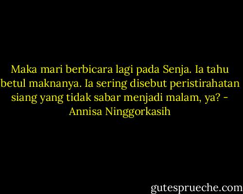 Maka mari berbicara lagi pada Senja. Ia tahu betul maknanya. Ia sering disebut peristirahatan siang yang tidak sabar menjadi malam, ya? - Annisa Ninggorkasih