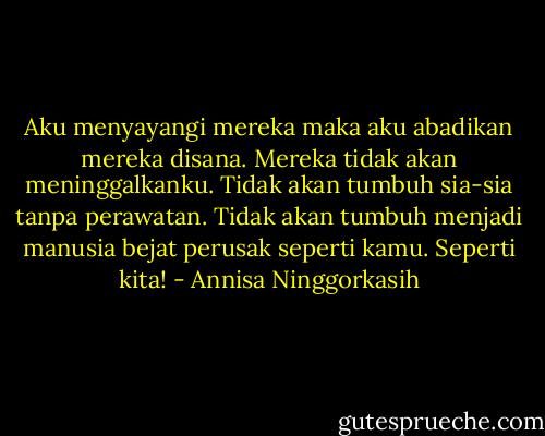 Aku menyayangi mereka maka aku abadikan mereka disana. Mereka tidak akan meninggalkanku. Tidak akan tumbuh sia-sia tanpa perawatan. Tidak akan tumbuh menjadi manusia bejat perusak seperti kamu. Seperti kita! - Annisa Ninggorkasih