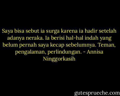 Saya bisa sebut ia surga karena ia hadir setelah adanya neraka. Ia berisi hal-hal indah yang belum pernah saya kecap sebelumnya. Teman, pengalaman, perlindungan. - Annisa Ninggorkasih