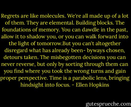 Regrets are like molecules. We're all made up of a lot of them. They are elemental. Building blocks. The foundations of memory. You can dawdle in the past, allow it to shadow you, or you can walk forward into the light of tomorrow.But you can't altogether disregard what has already been- byways chosen, detours taken. The misbegotten decisions you can never reverse, but only by sorting through them can you find where you took the wrong turns and gain proper perspective. Time is a parabolic lens, bringing hindsight into focus. - Ellen Hopkins
