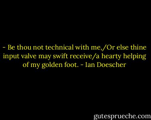 - Be thou not technical with me,/Or else thine input valve may swift receive/a hearty helping of my golden foot. - Ian Doescher
