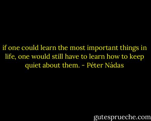 if one could learn the most important things in life, one would still have to learn how to keep quiet about them. - Péter Nádas