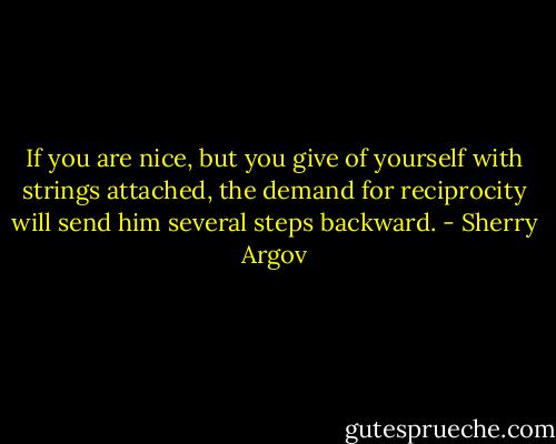 If<br />you are nice, but you give of yourself with strings attached, the<br />demand for reciprocity will send him several steps backward. - Sherry Argov