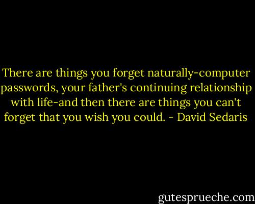 There are things you forget naturally-computer passwords, your father's continuing relationship with life-and then there are things you can't forget that you wish you could. - David Sedaris