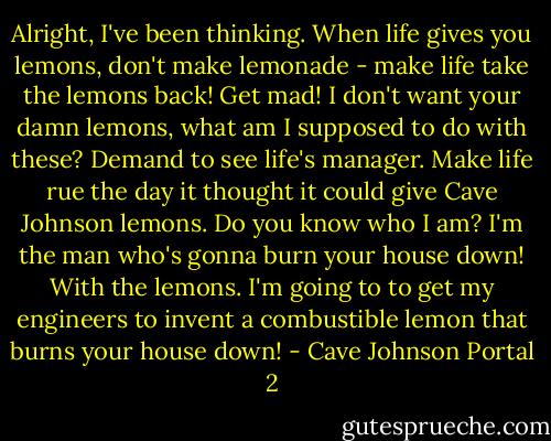 Alright, I've been thinking. When life gives you lemons, don't make lemonade - make life take the lemons back! Get mad! I don't want your damn lemons, what am I supposed to do with these? Demand to see life's manager. Make life rue the day it thought it could give Cave Johnson lemons. Do you know who I am? I'm the man who's gonna burn your house down! With the lemons. I'm going to to get my engineers to invent a combustible lemon that burns your house down! - Cave Johnson Portal 2
