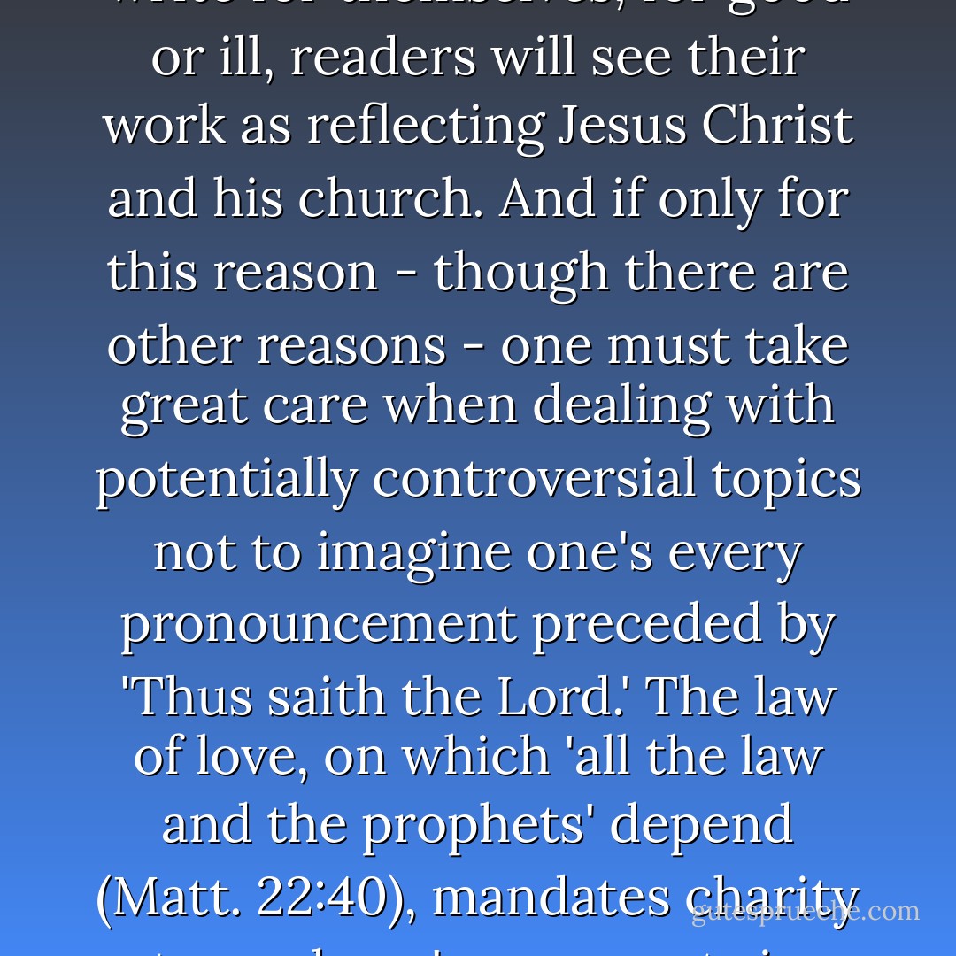 Christian writers, whether they like it or not, do not simply write for themselves; for good or ill, readers will see their work as reflecting Jesus Christ and his church. And if only for this reason - though there are other reasons - one must take great care when dealing with potentially controversial topics not to imagine one's every pronouncement preceded by 'Thus saith the Lord.' The law of love, on which 'all the law and the prophets' depend (Matt. 22:40), mandates charity toward one's opponents in argument. - Alan Jacobs