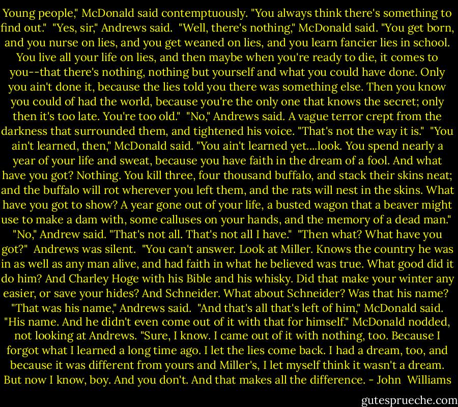 Young people," McDonald said contemptuously. "You always think there's something to find out."<br /><br />"Yes, sir," Andrews said.<br /><br />"Well, there's nothing," McDonald said. "You get born, and you nurse on lies, and you get weaned on lies, and you learn fancier lies in school. You live all your life on lies, and then maybe when you're ready to die, it comes to you--that there's nothing, nothing but yourself and what you could have done. Only you ain't done it, because the lies told you there was something else. Then you know you could of had the world, because you're the only one that knows the secret; only then it's too late. You're too old."<br /><br />"No," Andrews said. A vague terror crept from the darkness that surrounded them, and tightened his voice. "That's not the way it is."<br /><br />"You ain't learned, then," McDonald said. "You ain't learned yet....look. You spend nearly a year of your life and sweat, because you have faith in the dream of a fool. And what have you got? Nothing. You kill three, four thousand buffalo, and stack their skins neat; and the buffalo will rot wherever you left them, and the rats will nest in the skins. What have you got to show? A year gone out of your life, a busted wagon that a beaver might use to make a dam with, some calluses on your hands, and the memory of a dead man."<br /><br />"No," Andrew said. "That's not all. That's not all I have."<br /><br />"Then what? What have you got?"<br /><br />Andrews was silent.<br /><br />"You can't answer. Look at Miller. Knows the country he was in as well as any man alive, and had faith in what he believed was true. What good did it do him? And Charley Hoge with his Bible and his whisky. Did that make your winter any easier, or save your hides? And Schneider. What about Schneider? Was that his name?<br /><br />"That was his name," Andrews said.<br /><br />"And that's all that's left of him," McDonald said. "His name. And he didn't even come out of it with that for himself." McDonald nodded, not looking at Andrews. "Sure, I know. I came out of it with nothing, too. Because I forgot what I learned a long time ago. I let the lies come back. I had a dream, too, and because it was different from yours and Miller's, I let myself think it wasn't a dream. But now I know, boy. And you don't. And that makes all the difference. - John  Williams