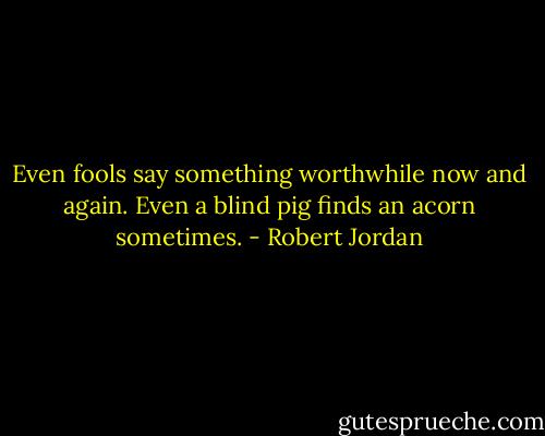Even fools say something worthwhile now and again. Even a blind pig finds an acorn sometimes. - Robert Jordan