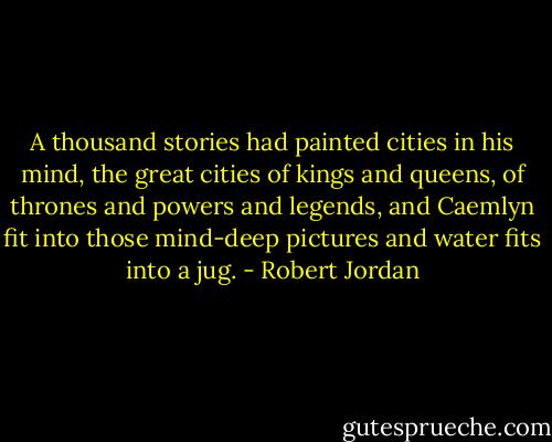 A thousand stories had painted cities in his mind, the great cities of kings and queens, of thrones and powers and legends, and Caemlyn fit into those mind-deep pictures and water fits into a jug. - Robert Jordan