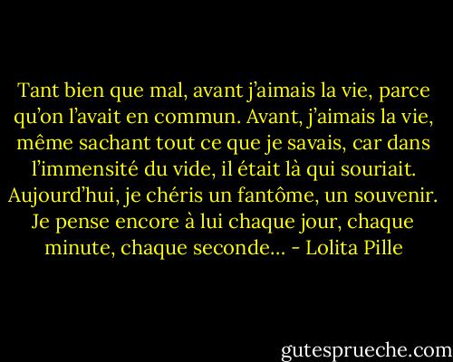 Tant bien que mal, avant j’aimais la vie, parce qu’on l’avait en commun. Avant, j’aimais la vie, même sachant tout ce que je savais, car dans l’immensité du vide, il était là qui souriait. Aujourd’hui, je chéris un fantôme, un souvenir. Je pense encore à lui chaque jour, chaque minute, chaque seconde… - Lolita Pille