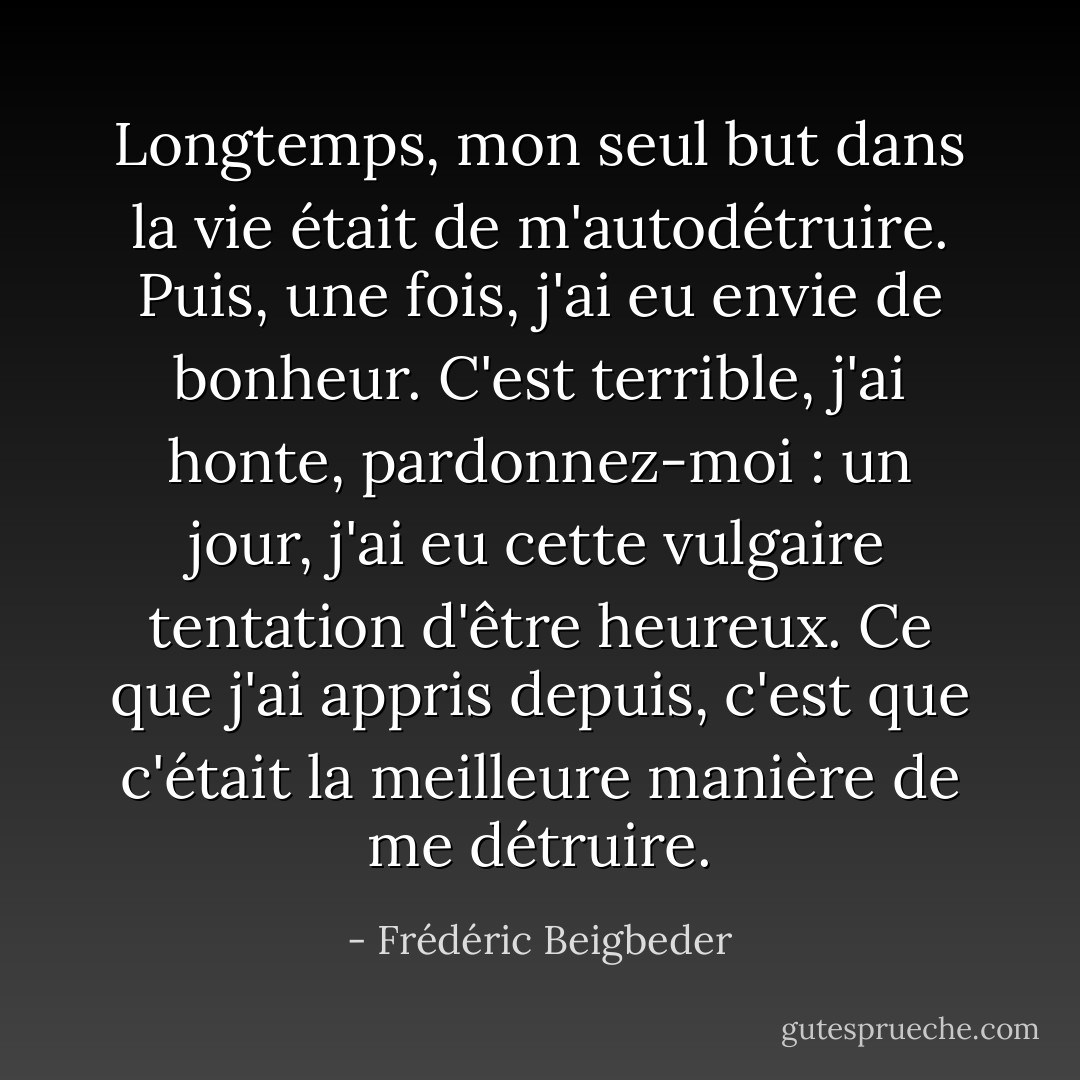 Longtemps, mon seul but dans la vie était de m'autodétruire. Puis, une fois, j'ai eu envie de bonheur. C'est terrible, j'ai honte, pardonnez-moi : un jour, j'ai eu cette vulgaire tentation d'être heureux. Ce que j'ai appris depuis, c'est que c'était la meilleure manière de me détruire. - Frédéric Beigbeder
