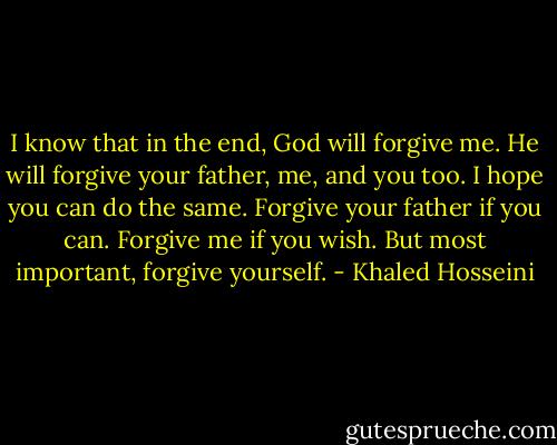 I know that in the end, God will forgive me. He will forgive your father, me, and you too. I hope you can do the same. Forgive your father if you can. Forgive me if you wish. But most important, forgive yourself. - Khaled Hosseini