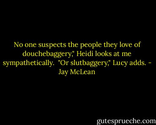 No one suspects the people they love of douchebaggery," Heidi looks at me sympathetically.<br /><br />"Or slutbaggery," Lucy adds. - Jay McLean