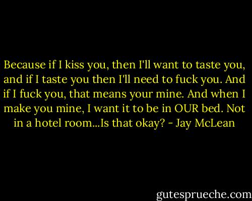 Because if I kiss you, then I'll want to taste you, and if I taste you then I'll need to fuck you. And if I fuck you, that means your mine. And when I make you mine, I want it to be in OUR bed. Not in a hotel room...Is that okay? - Jay McLean