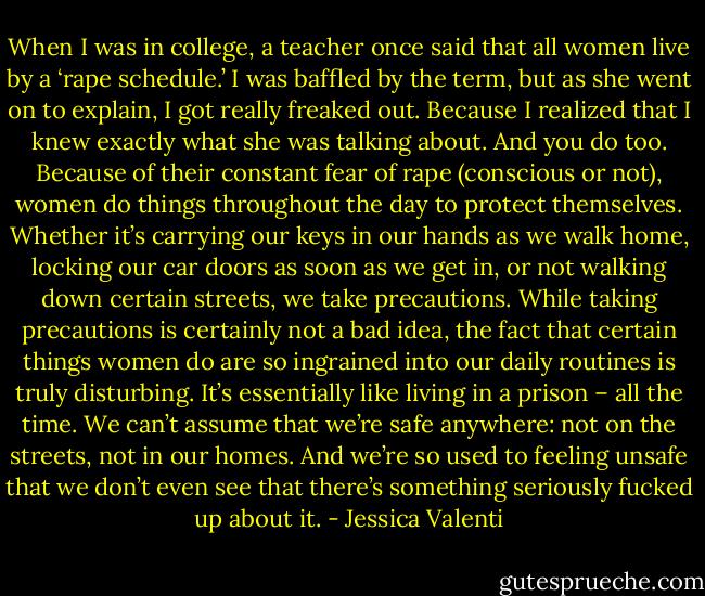 When I was in college, a teacher once said that all women live by a ‘rape schedule.’ I was baffled by the term, but as she went on to explain, I got really freaked out. Because I realized that I knew exactly what she was talking about. And you do too. Because of their constant fear of rape (conscious or not), women do things throughout the day to protect themselves. Whether it’s carrying our keys in our hands as we walk home, locking our car doors as soon as we get in, or not walking down certain streets, we take precautions. While taking precautions is certainly not a bad idea, the fact that certain things women do are so ingrained into our daily routines is truly disturbing. It’s essentially like living in a prison – all the time. We can’t assume that we’re safe anywhere: not on the streets, not in our homes. And we’re so used to feeling unsafe that we don’t even see that there’s something seriously fucked up about it. - Jessica Valenti