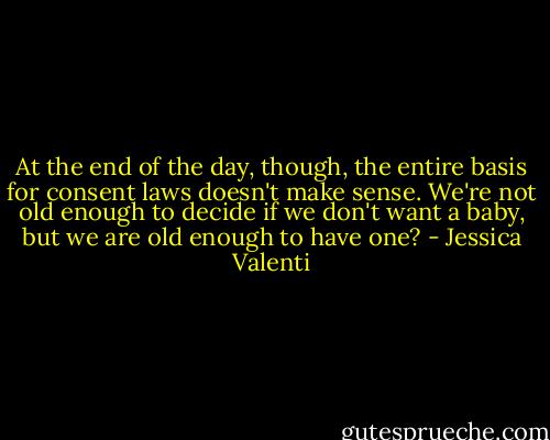 At the end of the day, though, the entire basis for consent laws doesn't make sense. We're not old enough to decide if we don't want a baby, but we are old enough to have one? - Jessica Valenti