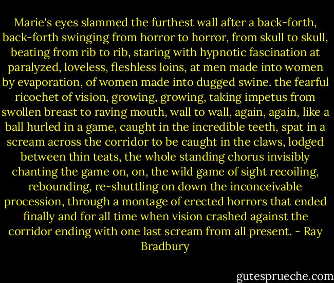 Marie's eyes slammed the furthest wall after a back-forth, back-forth swinging from horror to horror, from skull to skull, beating from rib to rib, staring with hypnotic fascination at paralyzed, loveless, fleshless loins, at men made into women by evaporation, of women made into dugged swine. the fearful ricochet of vision, growing, growing, taking impetus from swollen breast to raving mouth, wall to wall, again, again, like a ball hurled in a game, caught in the incredible teeth, spat in a scream across the corridor to be caught in the claws, lodged between thin teats, the whole standing chorus invisibly chanting the game on, on, the wild game of sight recoiling, rebounding, re-shuttling on down the inconceivable procession, through a montage of erected horrors that ended finally and for all time when vision crashed against the corridor ending with one last scream from all present. - Ray Bradbury