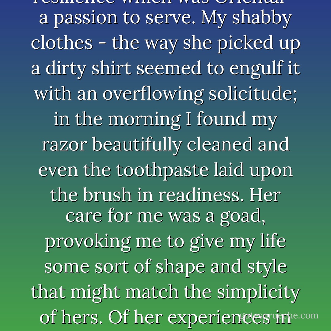 In these days Melissa's absorbed and provoking gentleness had all the qualities of a rediscovered youth. Her long uncertain fingers - I used to feel them moving over my face when she thought I slept, as if to memorize the happiness we had shared. In her there was a pliancy, a resilience which was Oriental - a passion to serve. My shabby clothes - the way she picked up a dirty shirt seemed to engulf it with an overflowing solicitude; in the morning I found my razor beautifully cleaned and even the toothpaste laid upon the brush in readiness. Her care for me was a goad, provoking me to give my life some sort of shape and style that might match the simplicity of hers. Of her experiences in love she would never speak, turning from them with a weariness and distaste which suggested that they had been born of necessity rather than desire. She paid me the comlpiment of saying: "For the first time I am not afraid to be light-headed or foolish with a man". - Lawrence Durrell