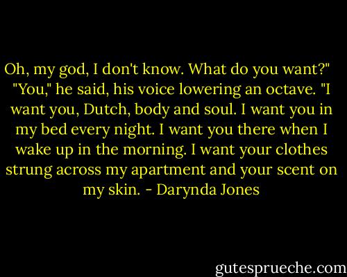Oh, my god, I don't know. What do you want?" <br /><br />"You," he said, his voice lowering an octave. "I want you, Dutch, body and soul. I want you in my bed every night. I want you there when I wake up in the morning. I want your clothes strung across my apartment and your scent on my skin. - Darynda Jones