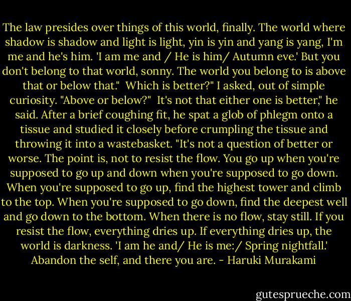 The law presides over things of this world, finally. The world where shadow is shadow and light is light, yin is yin and yang is yang, I'm me and he's him. 'I am me and / He is him/ Autumn eve.' But you don't belong to that world, sonny. The world you belong to is above that or below that."<br /><br />Which is better?" I asked, out of simple curiosity. "Above or below?"<br /><br />It's not that either one is better," he said. After a brief coughing fit, he spat a glob of phlegm onto a tissue and studied it closely before crumpling the tissue and throwing it into a wastebasket. "It's not a question of better or worse. The point is, not to resist the flow. You go up when you're supposed to go up and down when you're supposed to go down. When you're supposed to go up, find the highest tower and climb to the top. When you're supposed to go down, find the deepest well and go down to the bottom. When there is no flow, stay still. If you resist the flow, everything dries up. If everything dries up, the world is darkness. 'I am he and/ He is me:/ Spring nightfall.' Abandon the self, and there you are. - Haruki Murakami