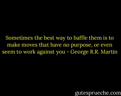 Sometimes the best way to baffle them is to make moves that have no purpose, or even seem to work against you - George R.R. Martin