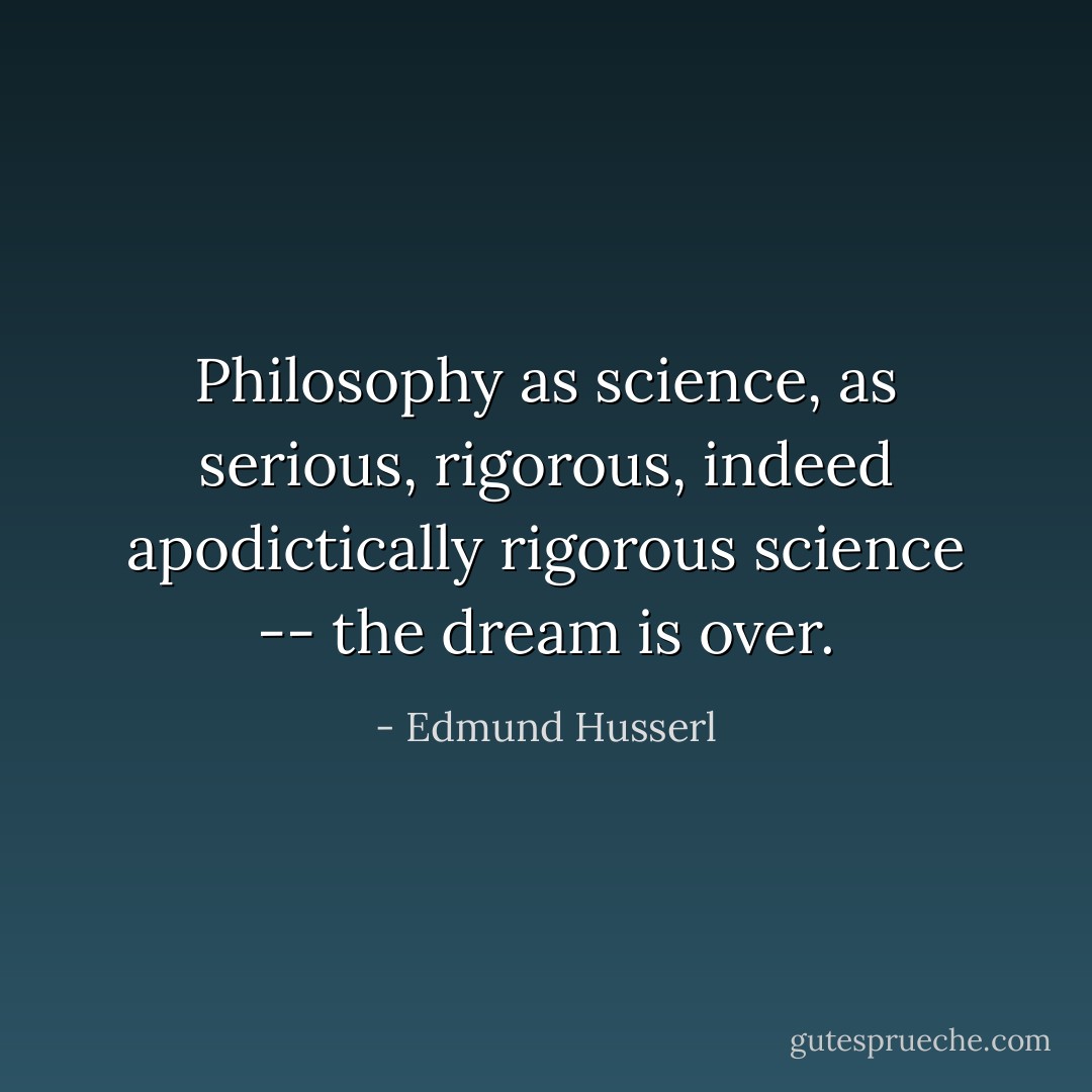 Philosophy as science, as serious, rigorous, indeed apodictically rigorous science -- <i>the dream is over</i>. - Edmund Husserl