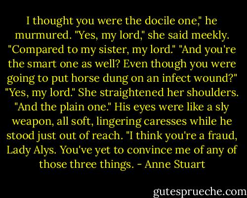 I thought you were the docile one," he murmured.<br />"Yes, my lord," she said meekly. "Compared to my sister, my lord."<br />"And you're the smart one as well? Even though you were going to put horse dung on an infect wound?"<br />"Yes, my lord." She straightened her shoulders. "And the plain one."<br />His eyes were like a sly weapon, all soft, lingering caresses while he stood just out of reach. "I think you're a fraud, Lady Alys. You've yet to convince me of any of those three things. - Anne Stuart