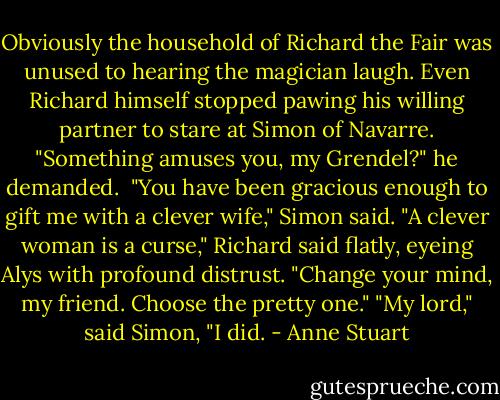 Obviously the household of Richard the Fair was unused to hearing the magician laugh. Even Richard himself stopped pawing his willing partner to stare at Simon of Navarre. "Something amuses you, my Grendel?" he demanded. <br />"You have been gracious enough to gift me with a clever wife," Simon said.<br />"A clever woman is a curse," Richard said flatly, eyeing Alys with profound distrust. "Change your mind, my friend. Choose the pretty one."<br />"My lord," said Simon, "I did. - Anne Stuart