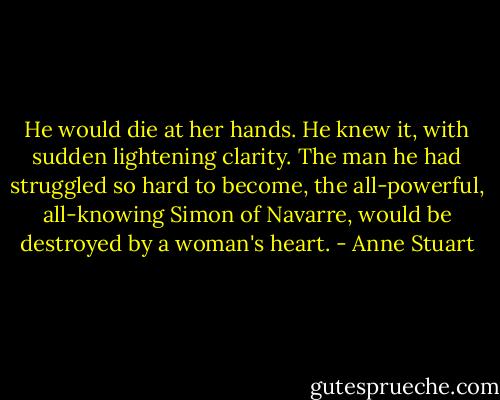 He would die at her hands. He knew it, with sudden lightening clarity. The man he had struggled so hard to become, the all-powerful, all-knowing Simon of Navarre, would be destroyed by a woman's heart. - Anne Stuart