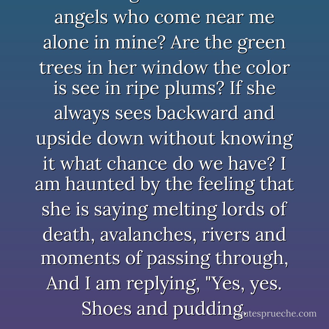 Are the angels of her bed the angels<br />who come near me alone in mine?<br />Are the green trees in her window<br />the color is see in ripe plums?<br />If she always sees backward<br />and upside down without knowing it<br />what chance do we have? I am haunted<br />by the feeling that she is saying<br />melting lords of death, avalanches,<br />rivers and moments of passing through,<br />And I am replying, "Yes, yes.<br />Shoes and pudding. - Jack Gilbert