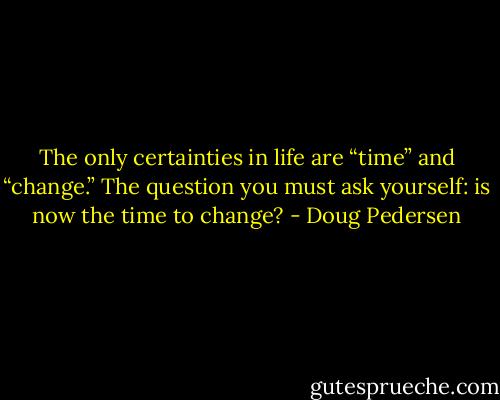 The only certainties in life are “time” and “change.” The question you must ask yourself: is now the time to change? - Doug Pedersen