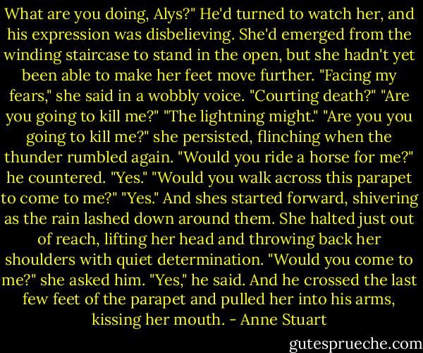 What are you doing, Alys?" He'd turned to watch her, and his expression was disbelieving.<br />She'd emerged from the winding staircase to stand in the open, but she hadn't yet been able to make her feet move further. "Facing my fears," she said in a wobbly voice.<br />"Courting death?"<br />"Are you going to kill me?"<br />"The lightning might."<br />"Are you you going to kill me?" she persisted, flinching when the thunder rumbled again.<br />"Would you ride a horse for me?" he countered.<br />"Yes."<br />"Would you walk across this parapet to come to me?"<br />"Yes." And shes started forward, shivering as the rain lashed down around them.<br />She halted just out of reach, lifting her head and throwing back her shoulders with quiet determination.<br />"Would you come to me?" she asked him.<br />"Yes," he said. And he crossed the last few feet of the parapet and pulled her into his arms, kissing her mouth. - Anne Stuart