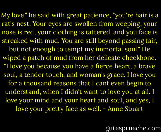 My love," he said with great patience, "you're hair is a rat's nest. Your eyes are swollen from weeping, your nose is red, your clothing is tattered, and you face is streaked with mud. You are still beyond passing fair, but not enough to tempt my immortal soul." He wiped a patch of mud from her delicate cheekbone. "I love you because you have a fierce heart, a brave soul, a tender touch, and woman's grace. I love you for a thousand reasons that I cant even begin to understand, when I didn't want to love you at all. I love your mind and your heart and soul, and yes, I love your pretty face as well. - Anne Stuart