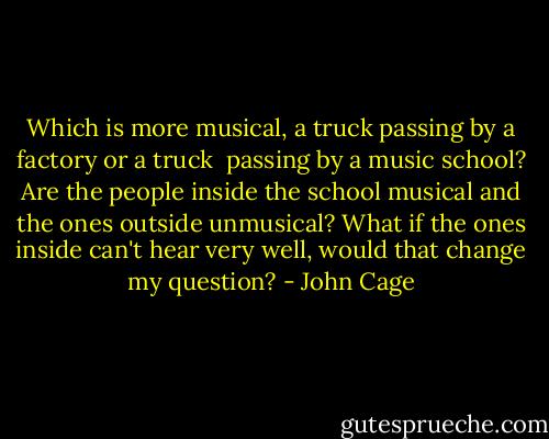 Which is more musical, a truck passing by a factory or a truck<br /> passing by a music school?<br />Are the people inside the school musical and the ones outside unmusical?<br />What if the ones inside can't hear very well, would that change my question? - John Cage