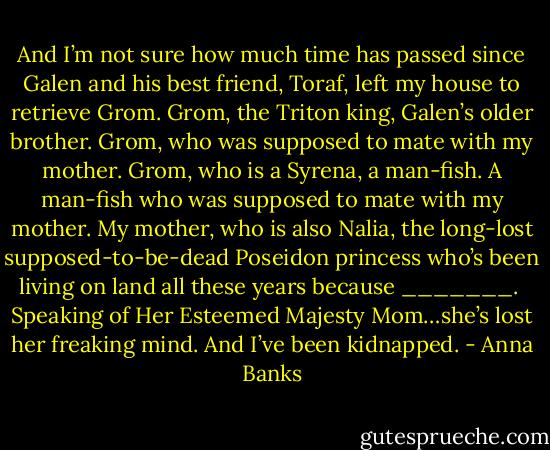 And I’m not sure how much time has passed since Galen and his best friend, Toraf, left my house to retrieve Grom. Grom, the Triton king, Galen’s older brother. Grom, who was supposed to mate with my mother. Grom, who is a Syrena, a man-fish. A man-fish who was supposed to mate with my mother. My mother, who is also Nalia, the long-lost supposed-to-be-dead Poseidon princess who’s been living on land all these years because _______. <br />Speaking of Her Esteemed Majesty Mom…she’s lost her freaking mind.<br />And I’ve been kidnapped. - Anna Banks