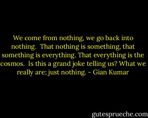 We come from nothing, we go back into nothing. <br />That nothing is something, that something is everything.<br />That everything is the cosmos. <br />Is this a grand joke telling us? What we really are; just nothing. - Gian Kumar