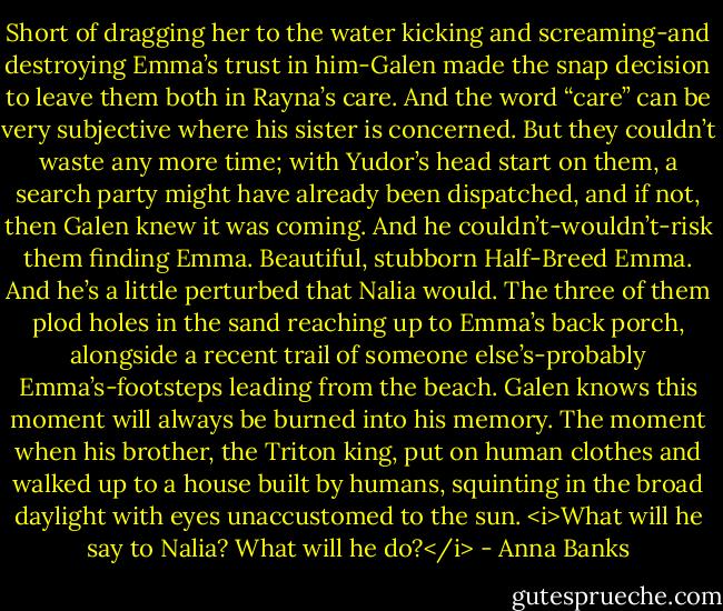Short of dragging her to the water kicking and screaming-and destroying Emma’s trust in him-Galen made the snap decision to leave them both in Rayna’s care. And the word “care” can be very subjective where his sister is concerned.<br />But they couldn’t waste any more time; with Yudor’s head start on them, a search party might have already been dispatched, and if not, then Galen knew it was coming. And he couldn’t-wouldn’t-risk them finding Emma. Beautiful, stubborn Half-Breed Emma.<br />And he’s a little perturbed that Nalia would.<br />The three of them plod holes in the sand reaching up to Emma’s back porch, alongside a recent trail of someone else’s-probably Emma’s-footsteps leading from the beach. Galen knows this moment will always be burned into his memory. The moment when his brother, the Triton king, put on human clothes and walked up to a house built by humans, squinting in the broad daylight with eyes unaccustomed to the sun.<br /><i>What will he say to Nalia? What will he do?</i> - Anna Banks