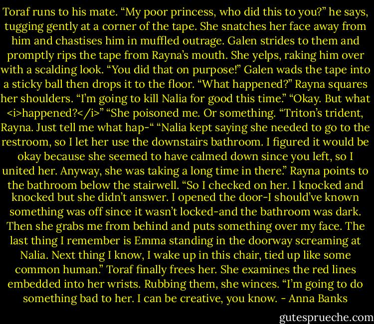 Toraf runs to his mate. “My poor princess, who did this to you?” he says, tugging gently at a corner of the tape. She snatches her face away from him and chastises him in muffled outrage.<br />Galen strides to them and promptly rips the tape from Rayna’s mouth. She yelps, raking him over with a scalding look. “You did that on purpose!”<br />Galen wads the tape into a sticky ball then drops it to the floor. “What happened?”<br />Rayna squares her shoulders. “I’m going to kill Nalia for good this time.”<br />“Okay. But what <i>happened?</i>”<br />“She poisoned me. Or something.<br />“Triton’s trident, Rayna. Just tell me what hap-“<br />“Nalia kept saying she needed to go to the restroom, so I let her use the downstairs bathroom. I figured it would be okay because she seemed to have calmed down since you left, so I united her. Anyway, she was taking a long time in there.” Rayna points to the bathroom below the stairwell. “So I checked on her. I knocked and knocked but she didn’t answer. I opened the door-I should’ve known something was off since it wasn’t locked-and the bathroom was dark. Then she grabs me from behind and puts something over my face. The last thing I remember is Emma standing in the doorway screaming at Nalia. Next thing I know, I wake up in this chair, tied up like some common human.”<br />Toraf finally frees her. She examines the red lines embedded into her wrists. Rubbing them, she winces. “I’m going to do something bad to her. I can be creative, you know. - Anna Banks