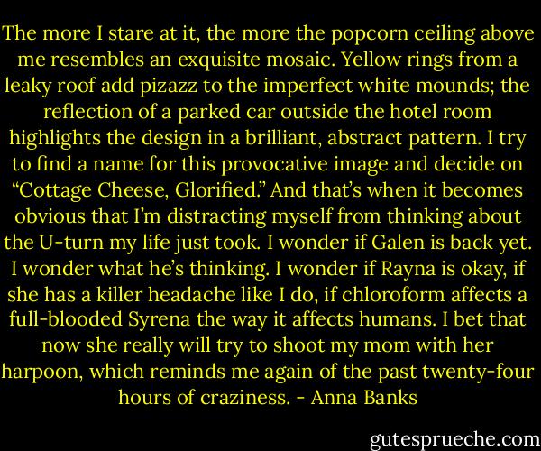 The more I stare at it, the more the popcorn ceiling above me resembles an exquisite mosaic. Yellow rings from a leaky roof add pizazz to the imperfect white mounds; the reflection of a parked car outside the hotel room highlights the design in a brilliant, abstract pattern. I try to find a name for this provocative image and decide on “Cottage Cheese, Glorified.”<br />And that’s when it becomes obvious that I’m distracting myself from thinking about the U-turn my life just took. I wonder if Galen is back yet. I wonder what he’s thinking. I wonder if Rayna is okay, if she has a killer headache like I do, if chloroform affects a full-blooded Syrena the way it affects humans. I bet that now she really will try to shoot my mom with her harpoon, which reminds me again of the past twenty-four hours of craziness. - Anna Banks