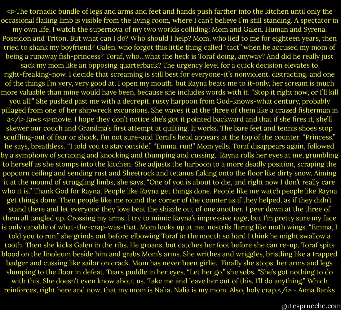<i>The tornadic bundle of legs and arms and feet and hands push farther into the kitchen until only the occasional flailing limb is visible from the living room, where I can’t believe I’m still standing.<br />A spectator in my own life, I watch the supernova of my two worlds colliding: Mom and Galen. Human and Syrena. Poseidon and Triton. But what can I do? Who should I help? Mom, who lied to me for eighteen years, then tried to shank my boyfriend? Galen, who forgot this little thing called “tact” when he accused my mom of being a runaway fish-princess? Toraf, who…what the heck is Toraf doing, anyway? And did he really just sack my mom like an opposing quarterback?<br />The urgency level for a quick decision elevates to right-freaking-now. I decide that screaming is still best for everyone-it’s nonviolent, distracting, and one of the things I’m very, very good at.<br />I open my mouth, but Rayna beats me to it-only, her scream is much more valuable than mine would have been, because she includes words with it. “Stop it right now, or I’ll kill you all!” She pushed past me with a decrepit, rusty harpoon from God-knows-what century, probably pillaged from one of her shipwreck excursions. She waves it at the three of them like a crazed fisherman in a</i> Jaws <i>movie. I hope they don’t notice she’s got it pointed backward and that if she fires it, she’ll skewer our couch and Grandma’s first attempt at quilting.<br />It works. The bare feet and tennis shoes stop scuffling-out of fear or shock, I’m not sure-and Toraf’s head appears at the top of the counter. “Princess,” he says, breathless. “I told you to stay outside.”<br />“Emma, run!” Mom yells.<br />Toraf disappears again, followed by a symphony of scraping and knocking and thumping and cussing. <br />Rayna rolls her eyes at me, grumbling to herself as she stomps into the kitchen. She adjusts the harpoon to a more deadly position, scraping the popcorn ceiling and sending rust and Sheetrock and tetanus flaking onto the floor like dirty snow. Aiming it at the mound of struggling limbs, she says, “One of you is about to die, and right now I don’t really care who it is.”<br />Thank God for Rayna. People like Rayna get things done. People like me watch people like Rayna get things done. Then people like me round the corner of the counter as if they helped, as if they didn’t stand there and let everyone they love beat the shizzle out of one another.<br />I peer down at the three of them all tangled up. Crossing my arms, I try to mimic Rayna’s impressive rage, but I’m pretty sure my face is only capable of what-the-crap-was-that.<br />Mom looks up at me, nostrils flaring like moth wings. “Emma, I told you to run,” she grinds out before elbowing Toraf in the mouth so hard I think he might swallow a tooth. Then she kicks Galen in the ribs.<br />He groans, but catches her foot before she can re-up. Toraf spits blood on the linoleum beside him and grabs Mom’s arms. She writhes and wriggles, bristling like a trapped badger and cussing like sailor on crack.<br />Mom has never been girlie. <br />Finally she stops, her arms and legs slumping to the floor in defeat. Tears puddle in her eyes. “Let her go,” she sobs. “She’s got nothing to do with this. She doesn’t even know about us. Take me and leave her out of this. I’ll do anything.”<br />Which reinforces, right here and now, that my mom is Nalia. Nalia is my mom. Also, holy crap.</i> - Anna Banks