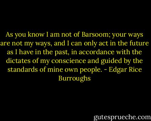 As you know I am not of Barsoom; your ways are not my ways, and I can only act in the future as I have in the past, in accordance with the dictates of my conscience and guided by the standards of mine own people. - Edgar Rice Burroughs