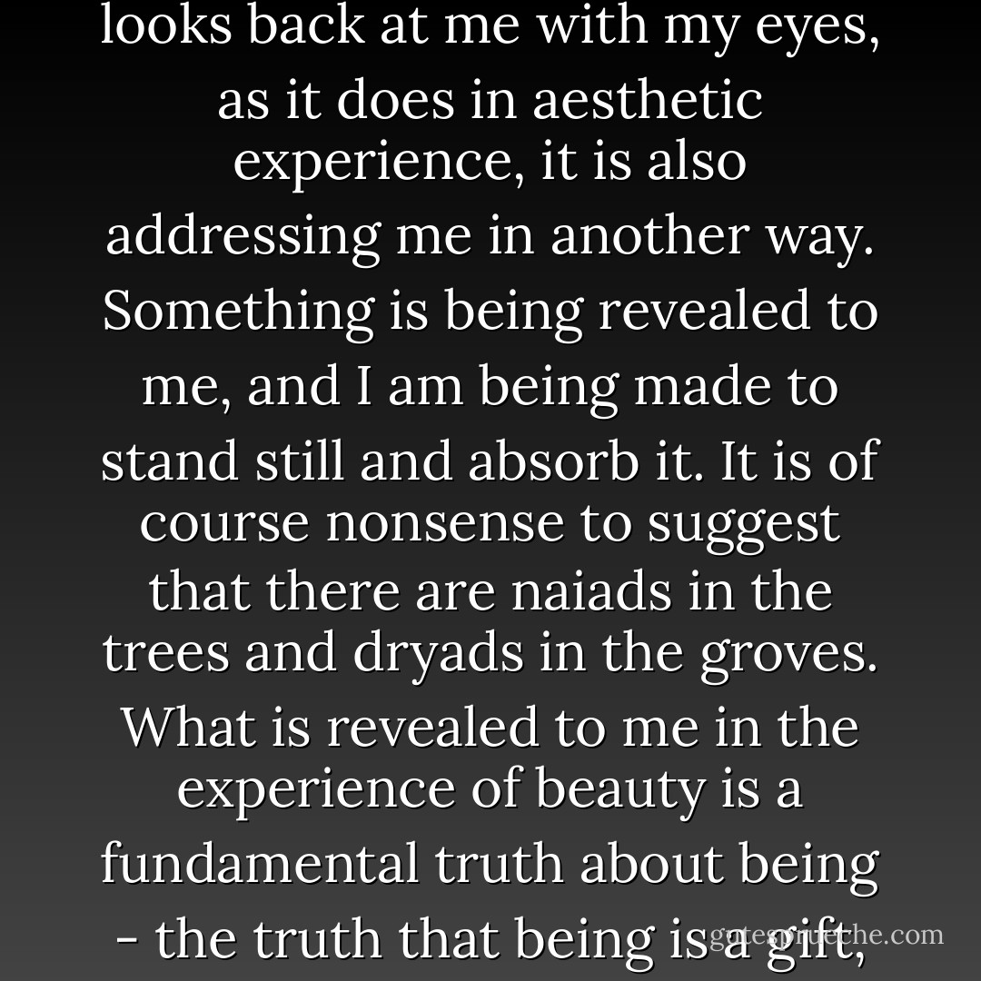 The sense of beauty puts a brake upon destruction, by representing its object as irreplaceable. When the world looks back at me with my eyes, as it does in aesthetic experience, it is also addressing me in another way. Something is being revealed to me, and I am being made to stand still and absorb it. It is of course nonsense to suggest that there are naiads in the trees and dryads in the groves. What is revealed to me in the experience of beauty is a fundamental truth about being - the truth that being is a gift, and receiving it is a task. This is a truth of theology that demands exposition as such. - Roger Scruton