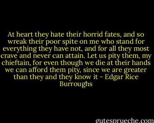 At heart they hate their horrid fates, and so wreak their poor spite on me who stand for everything they have not, and for all they most crave and never can attain. Let us pity them, my chieftain, for even though we die at their hands we can afford them pity, since we are greater than they and they know it - Edgar Rice Burroughs