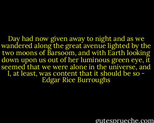 Day had now given away to night and as we wandered along the great avenue lighted by the two moons of Barsoom, and with Earth looking down upon us out of her luminous green eye, it seemed that we were alone in the universe, and I, at least, was content that it should be so - Edgar Rice Burroughs